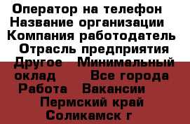 Оператор на телефон › Название организации ­ Компания-работодатель › Отрасль предприятия ­ Другое › Минимальный оклад ­ 1 - Все города Работа » Вакансии   . Пермский край,Соликамск г.